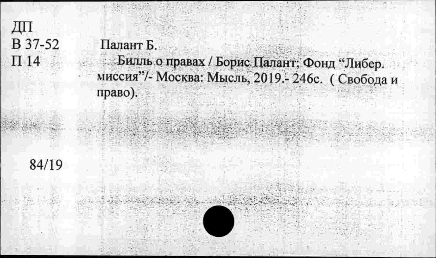 ﻿ДП В 37-52 П 14	ПалантБ. Билль о правах / Борис. Палант; Фонд “Либер. миссия”/- Москва: Мысль, 2019.- 246с. ( Свобода и право).
	
84/19